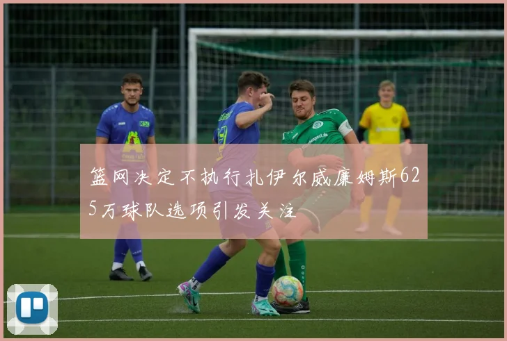 篮网决定不执行扎伊尔威廉姆斯625万球队选项引发关注