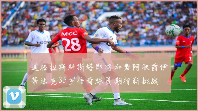 道格拉斯科斯塔即将加盟阿联酋伊蒂法克35岁传奇球员期待新挑战