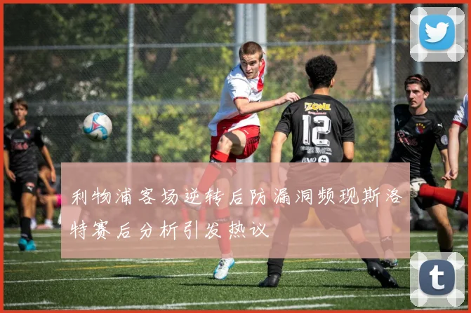 利物浦客场逆转后防漏洞频现斯洛特赛后分析引发热议