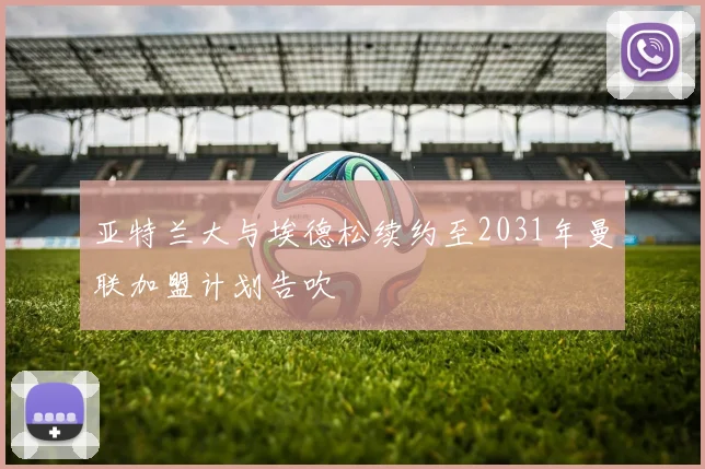 亚特兰大与埃德松续约至2031年曼联加盟计划告吹