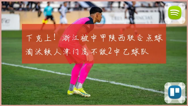 下克上！浙江被中甲陕西联合点球淘汰铁人津门虎不敌2中乙球队