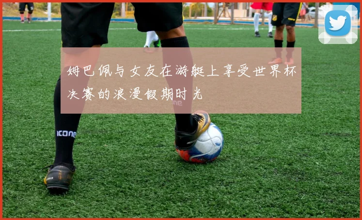 姆巴佩与女友在游艇上享受世界杯决赛的浪漫假期时光
