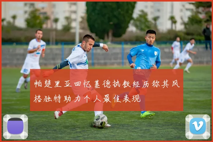 帕楚里亚回忆基德执教经历称其风格独特助力个人最佳表现