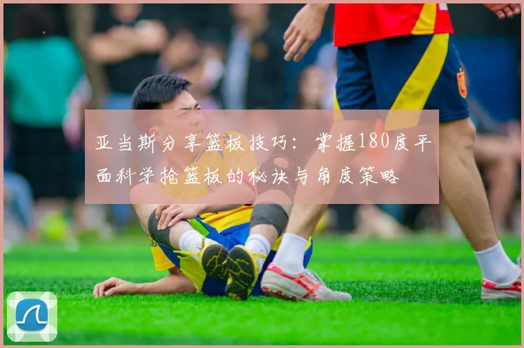 亚当斯分享篮板技巧：掌握180度平面科学抢篮板的秘诀与角度策略