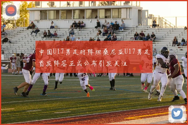 中国U17男足对阵坦桑尼亚U17男足首发阵容正式公布引发关注