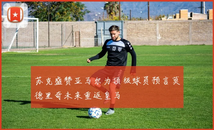 苏克盛赞亚马尔为顶级球员预言莫德里奇未来重返皇马