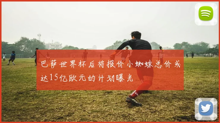 巴萨世界杯后将报价小蜘蛛总价或达15亿欧元的计划曝光