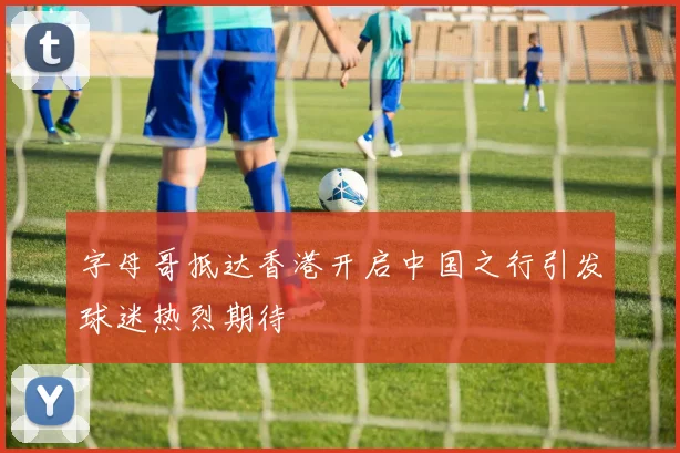 字母哥抵达香港开启中国之行引发球迷热烈期待