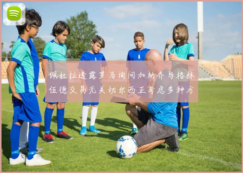 佩杜拉透露罗马询问加纳乔与格林伍德交易无关切尔西正考虑多种方案