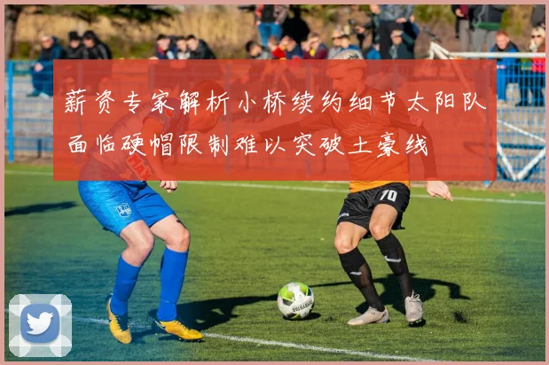薪资专家解析小桥续约细节太阳队面临硬帽限制难以突破土豪线