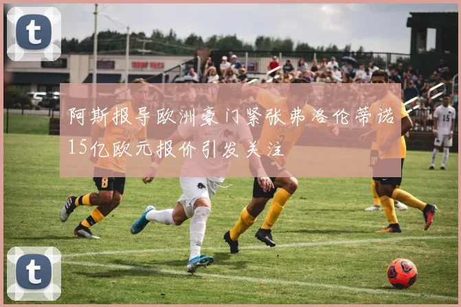 阿斯报导欧洲豪门紧张弗洛伦蒂诺15亿欧元报价引发关注