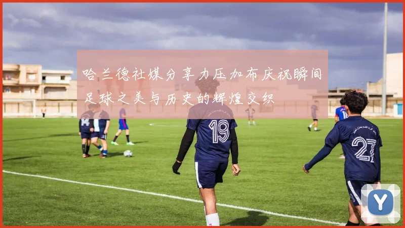哈兰德社媒分享力压加布庆祝瞬间足球之美与历史的辉煌交织