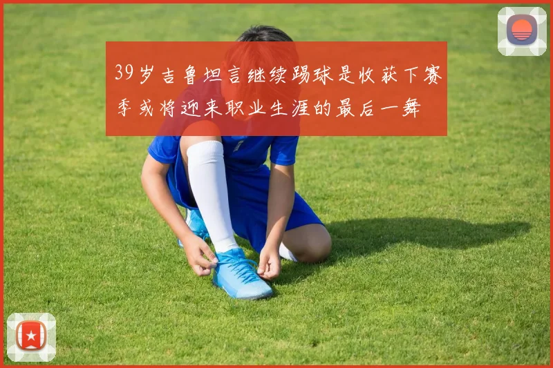 39岁吉鲁坦言继续踢球是收获下赛季或将迎来职业生涯的最后一舞